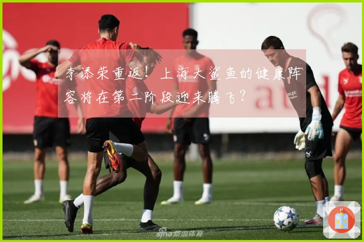 李添荣重返！上海大鲨鱼的健康阵容将在第二阶段迎来腾飞？