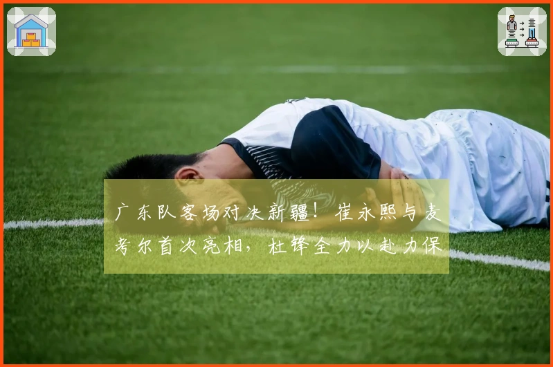 广东队客场对决新疆！崔永熙与麦考尔首次亮相，杜锋全力以赴力保胜利