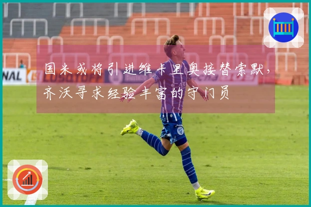 国米或将引进维卡里奥接替索默，齐沃寻求经验丰富的守门员