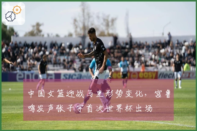 中国女篮迎战马里形势变化，宫鲁鸣发声张子宇首次世界杯出场