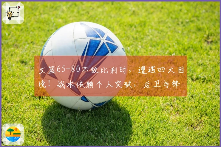 女篮65-80不敌比利时，遭遇四大困境！战术依赖个人突破，后卫与锋线明显劣势！