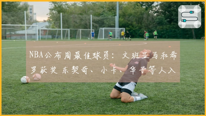NBA公布周最佳球员：文班亚马和希罗获奖 东契奇、小卡、华子等人入围提名