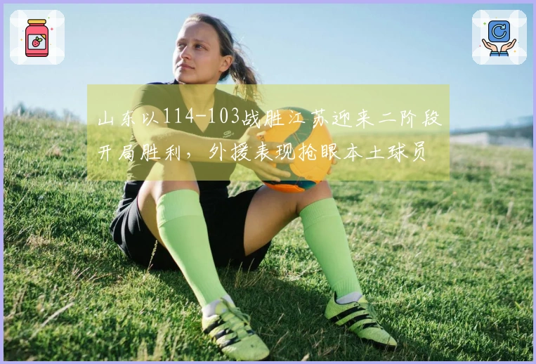 山东以114-103战胜江苏迎来二阶段开局胜利，外援表现抢眼本土球员同样闪耀！