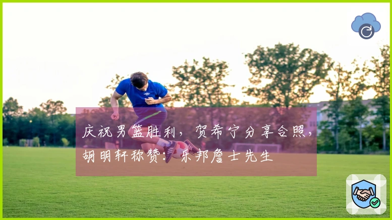 庆祝男篮胜利，贺希宁分享合照，胡明轩称赞：乐邦詹士先生