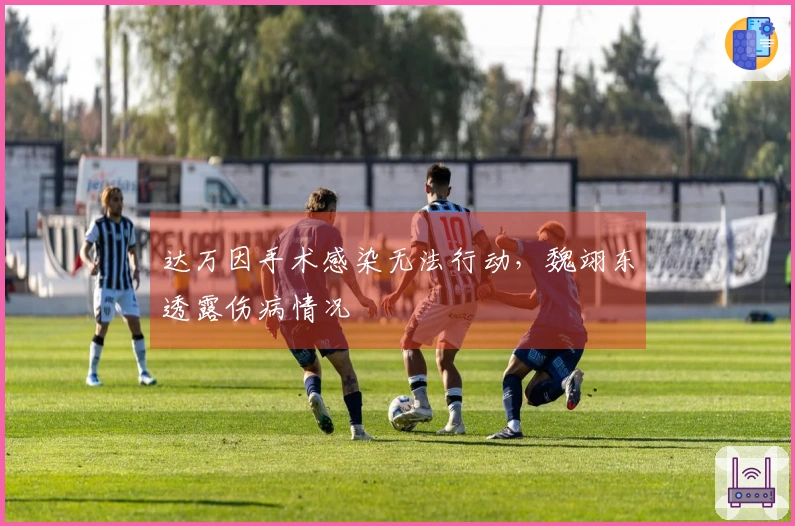 达万因手术感染无法行动，魏翊东透露伤病情况