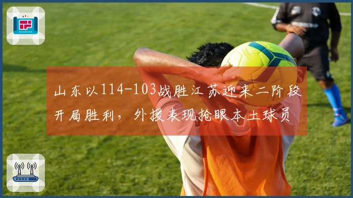 山东以114-103战胜江苏迎来二阶段开局胜利，外援表现抢眼本土球员同样闪耀！