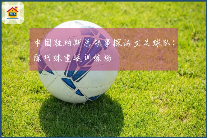 中国驻珀斯总领事探访女足球队；陈巧珠重返训练场