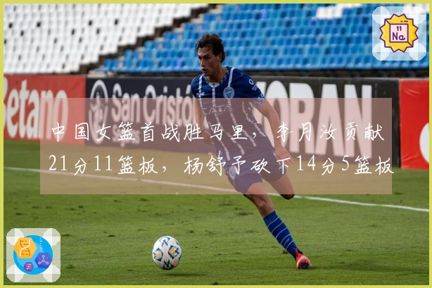 中国女篮首战胜马里，李月汝贡献21分11篮板，杨舒予砍下14分5篮板7助攻