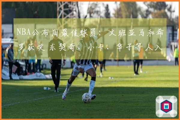 NBA公布周最佳球员：文班亚马和希罗获奖 东契奇、小卡、华子等人入围提名