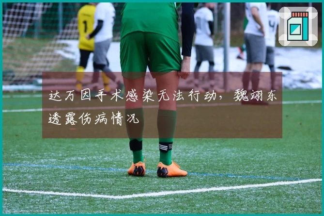 达万因手术感染无法行动，魏翊东透露伤病情况