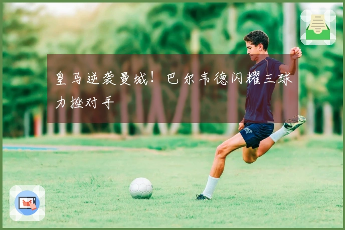 皇马逆袭曼城！巴尔韦德闪耀三球力挫对手