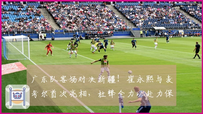 广东队客场对决新疆！崔永熙与麦考尔首次亮相，杜锋全力以赴力保胜利