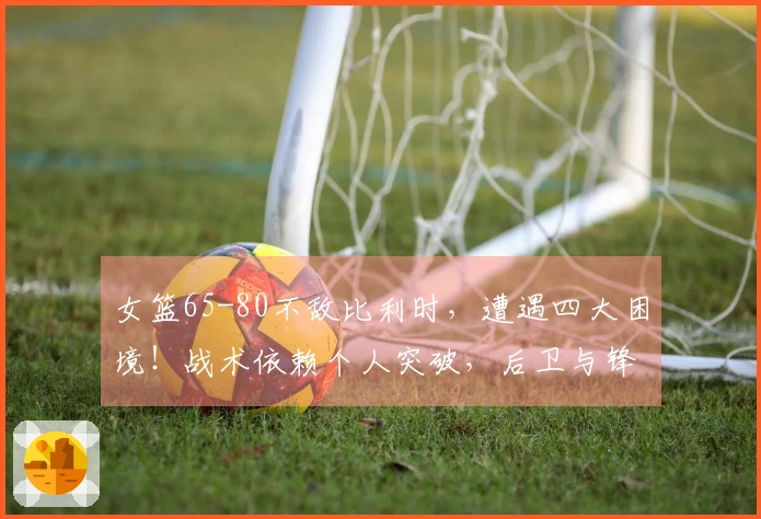 女篮65-80不敌比利时，遭遇四大困境！战术依赖个人突破，后卫与锋线明显劣势！