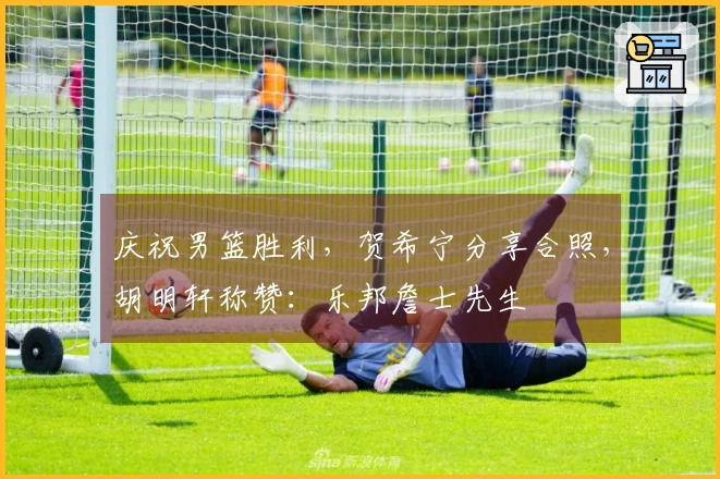 庆祝男篮胜利，贺希宁分享合照，胡明轩称赞：乐邦詹士先生