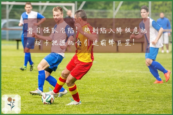 昔日强队沦陷！热刺陷入降级危机，纽卡把握机会引进前锋巨星！