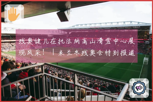 残奥健儿在托法纳高山滑雪中心展现风采！｜米兰冬残奥会特别报道