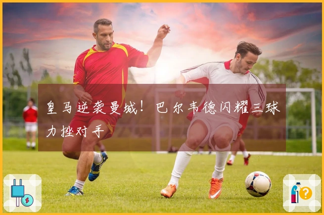 皇马逆袭曼城！巴尔韦德闪耀三球力挫对手