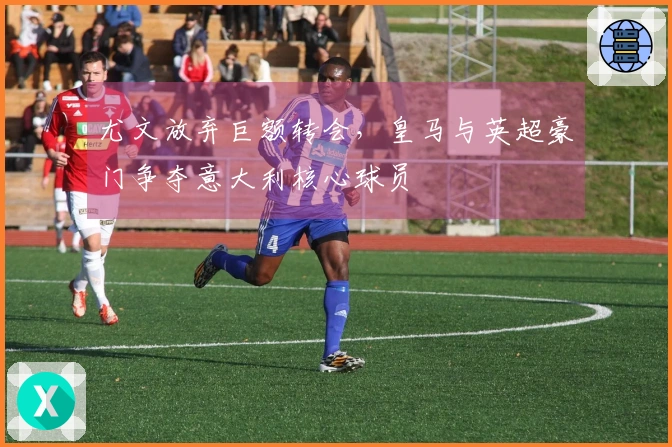 尤文放弃巨额转会，皇马与英超豪门争夺意大利核心球员