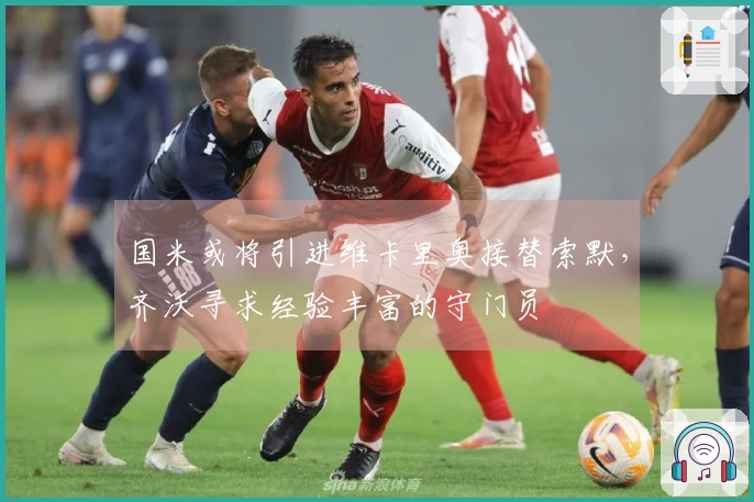 国米或将引进维卡里奥接替索默，齐沃寻求经验丰富的守门员