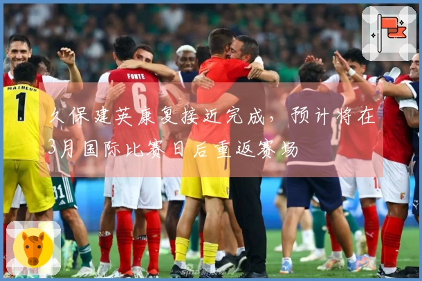 久保建英康复接近完成，预计将在3月国际比赛日后重返赛场