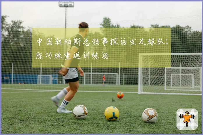 中国驻珀斯总领事探访女足球队；陈巧珠重返训练场